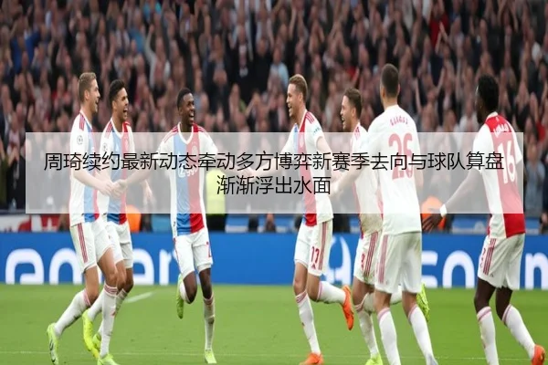 周琦续约最新动态牵动多方博弈新赛季去向与球队算盘渐渐浮出水面